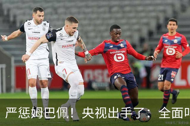 严惩姆巴佩！央视出手了：全面叫停涉及西甲和姆巴佩赛事播出、广告下架