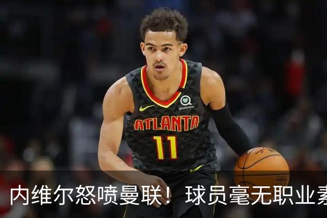 内维尔怒喷曼联！球员毫无职业素养，配不上红魔战袍