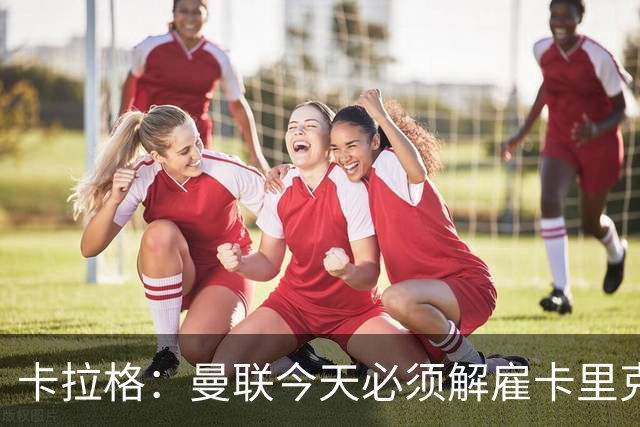 卡拉格：曼联今天必须解雇卡里克，尽管他在球迷中站理