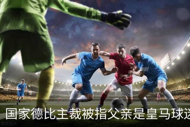 国家德比主裁被指父亲是皇马球迷会创始人，曾给皇马争议点球
