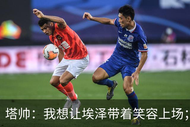 塔帅：我想让埃泽带着笑容上场；苏比门迪需凭表现去争取首发
