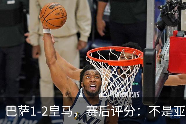 巴萨1-2皇马，赛后评分：不是亚马尔第一，皇马10号第一