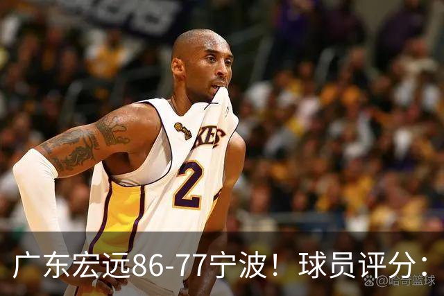 广东宏远86-77宁波！球员评分：3人满分，4人良好，2人不合格