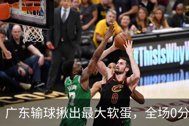 广东输球揪出最大软蛋，全场0分0盖帽，名记怒喷：根本打不了CBA快换掉