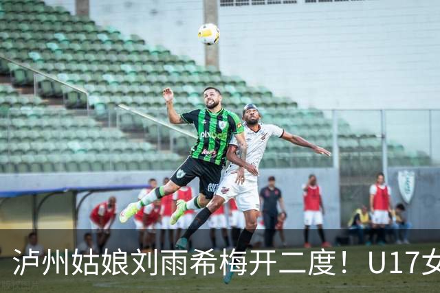 泸州姑娘刘雨希梅开二度！U17女足击败美国队小组头名晋级