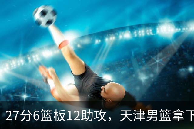 27分6篮板12助攻，天津男篮拿下赛季首胜