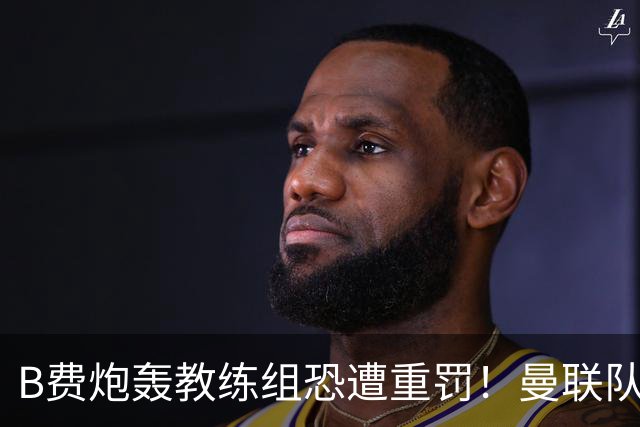 B费炮轰教练组恐遭重罚！曼联队长袖标悬了